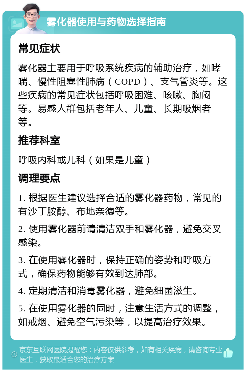 雾化器使用与药物选择指南 常见症状 雾化器主要用于呼吸系统疾病的辅助治疗，如哮喘、慢性阻塞性肺病（COPD）、支气管炎等。这些疾病的常见症状包括呼吸困难、咳嗽、胸闷等。易感人群包括老年人、儿童、长期吸烟者等。 推荐科室 呼吸内科或儿科（如果是儿童） 调理要点 1. 根据医生建议选择合适的雾化器药物，常见的有沙丁胺醇、布地奈德等。 2. 使用雾化器前请清洁双手和雾化器，避免交叉感染。 3. 在使用雾化器时，保持正确的姿势和呼吸方式，确保药物能够有效到达肺部。 4. 定期清洁和消毒雾化器，避免细菌滋生。 5. 在使用雾化器的同时，注意生活方式的调整，如戒烟、避免空气污染等，以提高治疗效果。