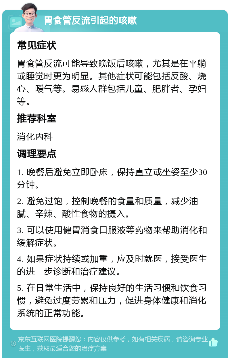 胃食管反流引起的咳嗽 常见症状 胃食管反流可能导致晚饭后咳嗽，尤其是在平躺或睡觉时更为明显。其他症状可能包括反酸、烧心、嗳气等。易感人群包括儿童、肥胖者、孕妇等。 推荐科室 消化内科 调理要点 1. 晚餐后避免立即卧床，保持直立或坐姿至少30分钟。 2. 避免过饱，控制晚餐的食量和质量，减少油腻、辛辣、酸性食物的摄入。 3. 可以使用健胃消食口服液等药物来帮助消化和缓解症状。 4. 如果症状持续或加重，应及时就医，接受医生的进一步诊断和治疗建议。 5. 在日常生活中，保持良好的生活习惯和饮食习惯，避免过度劳累和压力，促进身体健康和消化系统的正常功能。