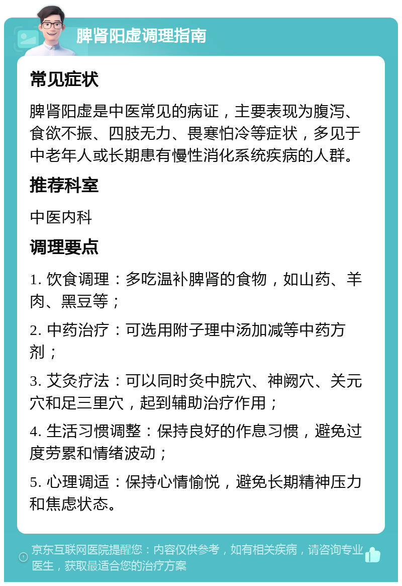 脾肾阳虚调理指南 常见症状 脾肾阳虚是中医常见的病证，主要表现为腹泻、食欲不振、四肢无力、畏寒怕冷等症状，多见于中老年人或长期患有慢性消化系统疾病的人群。 推荐科室 中医内科 调理要点 1. 饮食调理：多吃温补脾肾的食物，如山药、羊肉、黑豆等； 2. 中药治疗：可选用附子理中汤加减等中药方剂； 3. 艾灸疗法：可以同时灸中脘穴、神阙穴、关元穴和足三里穴，起到辅助治疗作用； 4. 生活习惯调整：保持良好的作息习惯，避免过度劳累和情绪波动； 5. 心理调适：保持心情愉悦，避免长期精神压力和焦虑状态。