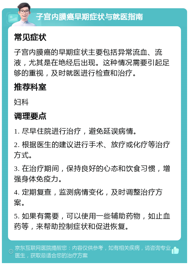 子宫内膜癌早期症状与就医指南 常见症状 子宫内膜癌的早期症状主要包括异常流血、流液，尤其是在绝经后出现。这种情况需要引起足够的重视，及时就医进行检查和治疗。 推荐科室 妇科 调理要点 1. 尽早住院进行治疗，避免延误病情。 2. 根据医生的建议进行手术、放疗或化疗等治疗方式。 3. 在治疗期间，保持良好的心态和饮食习惯，增强身体免疫力。 4. 定期复查，监测病情变化，及时调整治疗方案。 5. 如果有需要，可以使用一些辅助药物，如止血药等，来帮助控制症状和促进恢复。