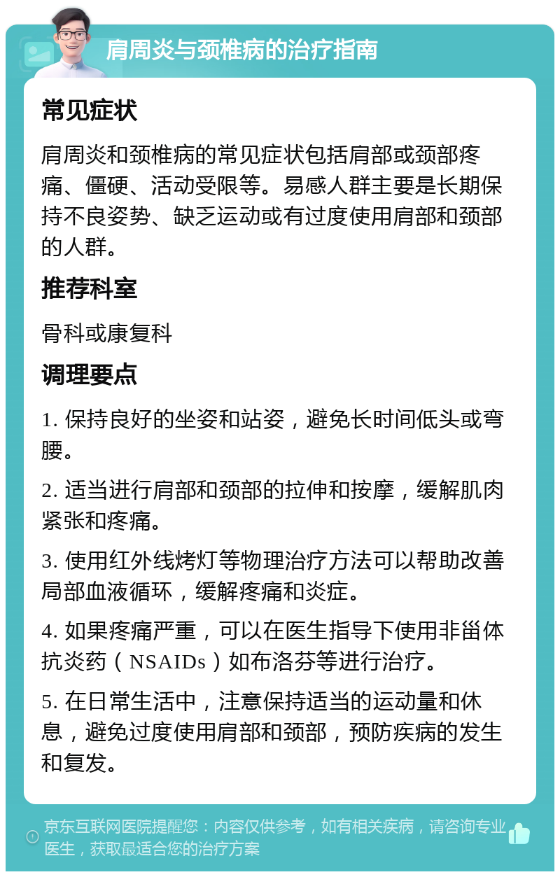 肩周炎与颈椎病的治疗指南 常见症状 肩周炎和颈椎病的常见症状包括肩部或颈部疼痛、僵硬、活动受限等。易感人群主要是长期保持不良姿势、缺乏运动或有过度使用肩部和颈部的人群。 推荐科室 骨科或康复科 调理要点 1. 保持良好的坐姿和站姿，避免长时间低头或弯腰。 2. 适当进行肩部和颈部的拉伸和按摩，缓解肌肉紧张和疼痛。 3. 使用红外线烤灯等物理治疗方法可以帮助改善局部血液循环，缓解疼痛和炎症。 4. 如果疼痛严重，可以在医生指导下使用非甾体抗炎药（NSAIDs）如布洛芬等进行治疗。 5. 在日常生活中，注意保持适当的运动量和休息，避免过度使用肩部和颈部，预防疾病的发生和复发。