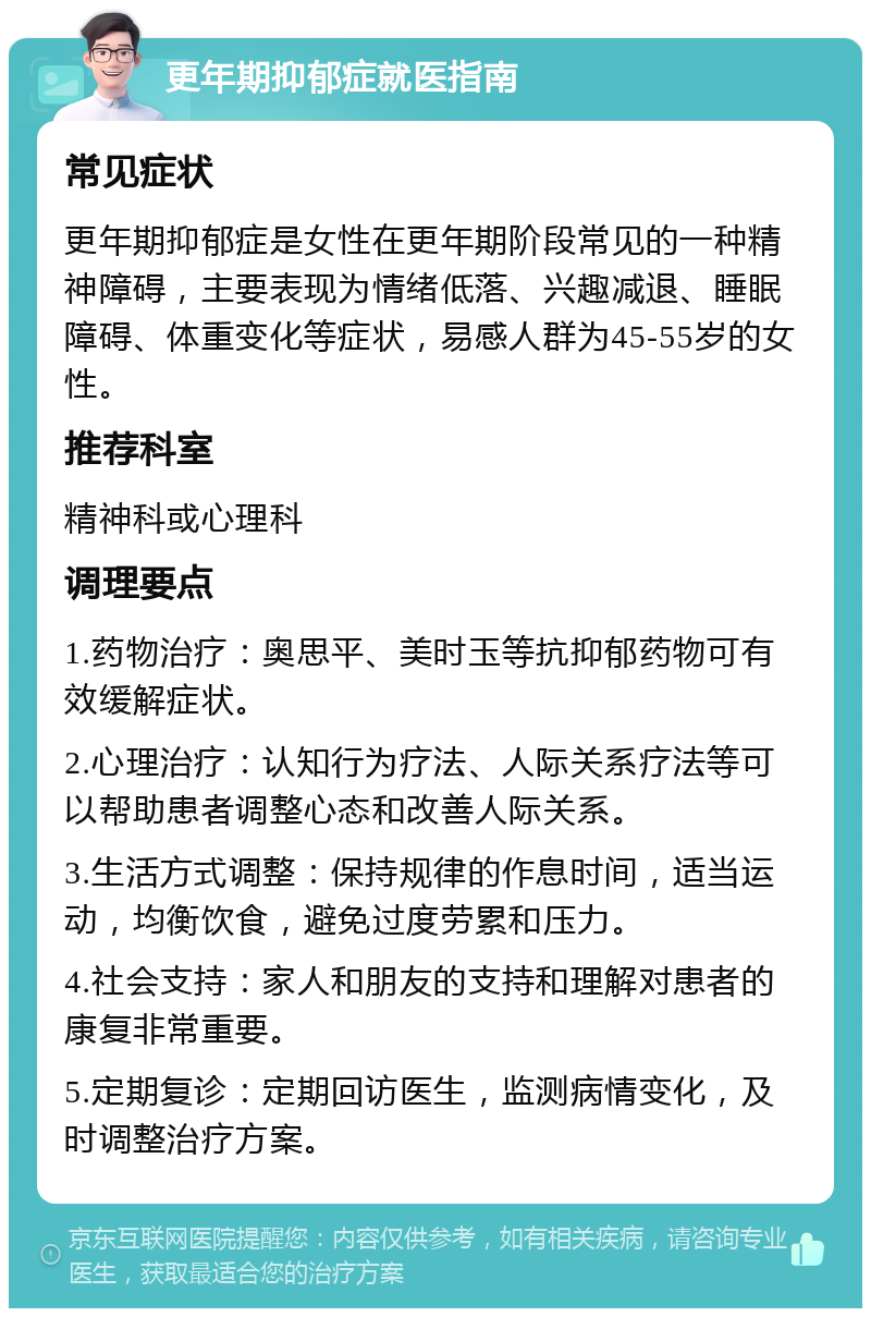 更年期抑郁症就医指南 常见症状 更年期抑郁症是女性在更年期阶段常见的一种精神障碍，主要表现为情绪低落、兴趣减退、睡眠障碍、体重变化等症状，易感人群为45-55岁的女性。 推荐科室 精神科或心理科 调理要点 1.药物治疗：奥思平、美时玉等抗抑郁药物可有效缓解症状。 2.心理治疗：认知行为疗法、人际关系疗法等可以帮助患者调整心态和改善人际关系。 3.生活方式调整：保持规律的作息时间，适当运动，均衡饮食，避免过度劳累和压力。 4.社会支持：家人和朋友的支持和理解对患者的康复非常重要。 5.定期复诊：定期回访医生，监测病情变化，及时调整治疗方案。