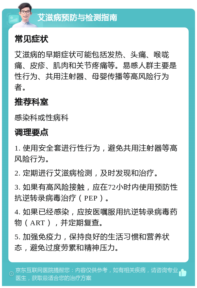 艾滋病预防与检测指南 常见症状 艾滋病的早期症状可能包括发热、头痛、喉咙痛、皮疹、肌肉和关节疼痛等。易感人群主要是性行为、共用注射器、母婴传播等高风险行为者。 推荐科室 感染科或性病科 调理要点 1. 使用安全套进行性行为，避免共用注射器等高风险行为。 2. 定期进行艾滋病检测，及时发现和治疗。 3. 如果有高风险接触，应在72小时内使用预防性抗逆转录病毒治疗（PEP）。 4. 如果已经感染，应按医嘱服用抗逆转录病毒药物（ART），并定期复查。 5. 加强免疫力，保持良好的生活习惯和营养状态，避免过度劳累和精神压力。