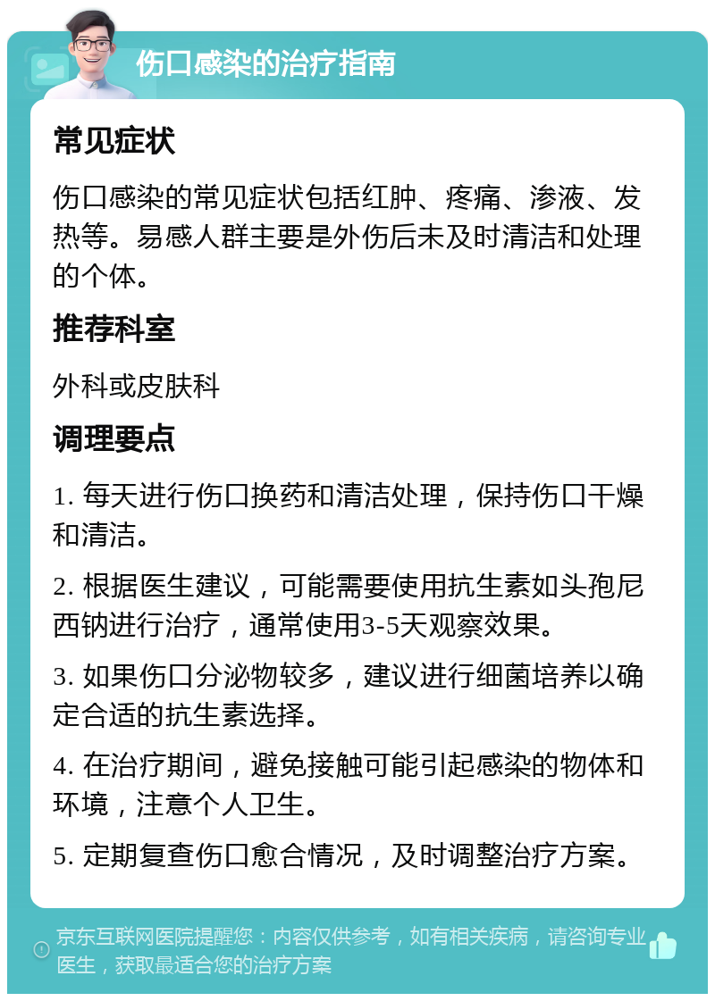 伤口感染的治疗指南 常见症状 伤口感染的常见症状包括红肿、疼痛、渗液、发热等。易感人群主要是外伤后未及时清洁和处理的个体。 推荐科室 外科或皮肤科 调理要点 1. 每天进行伤口换药和清洁处理，保持伤口干燥和清洁。 2. 根据医生建议，可能需要使用抗生素如头孢尼西钠进行治疗，通常使用3-5天观察效果。 3. 如果伤口分泌物较多，建议进行细菌培养以确定合适的抗生素选择。 4. 在治疗期间，避免接触可能引起感染的物体和环境，注意个人卫生。 5. 定期复查伤口愈合情况，及时调整治疗方案。