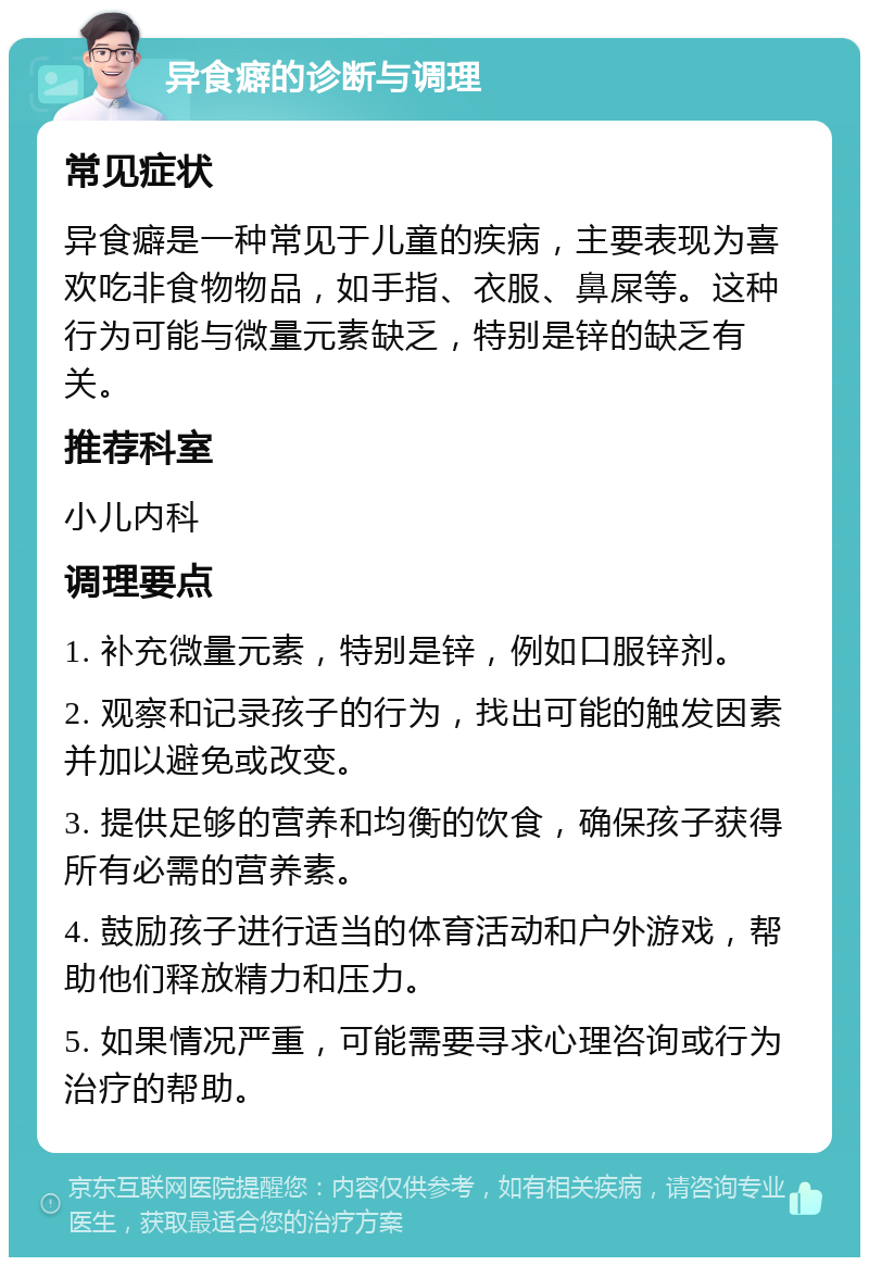 异食癖的诊断与调理 常见症状 异食癖是一种常见于儿童的疾病，主要表现为喜欢吃非食物物品，如手指、衣服、鼻屎等。这种行为可能与微量元素缺乏，特别是锌的缺乏有关。 推荐科室 小儿内科 调理要点 1. 补充微量元素，特别是锌，例如口服锌剂。 2. 观察和记录孩子的行为，找出可能的触发因素并加以避免或改变。 3. 提供足够的营养和均衡的饮食，确保孩子获得所有必需的营养素。 4. 鼓励孩子进行适当的体育活动和户外游戏，帮助他们释放精力和压力。 5. 如果情况严重，可能需要寻求心理咨询或行为治疗的帮助。