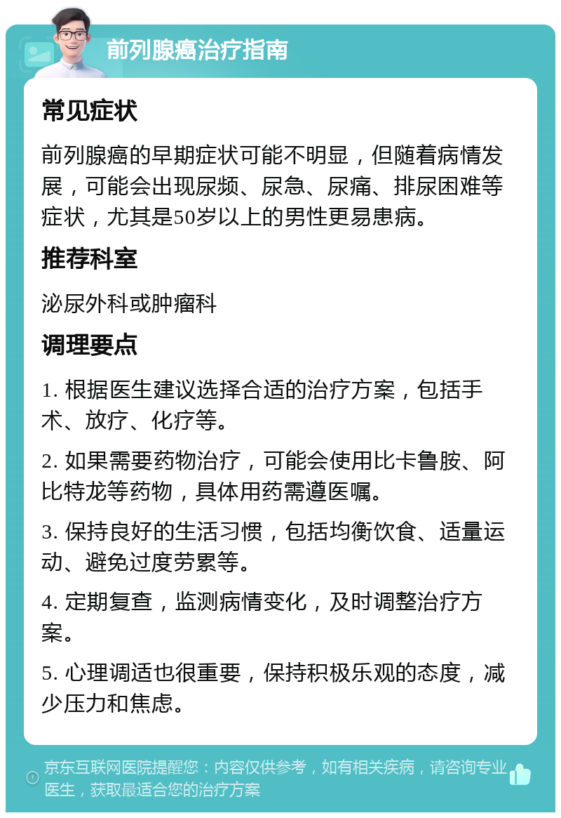 前列腺癌治疗指南 常见症状 前列腺癌的早期症状可能不明显，但随着病情发展，可能会出现尿频、尿急、尿痛、排尿困难等症状，尤其是50岁以上的男性更易患病。 推荐科室 泌尿外科或肿瘤科 调理要点 1. 根据医生建议选择合适的治疗方案，包括手术、放疗、化疗等。 2. 如果需要药物治疗，可能会使用比卡鲁胺、阿比特龙等药物，具体用药需遵医嘱。 3. 保持良好的生活习惯，包括均衡饮食、适量运动、避免过度劳累等。 4. 定期复查，监测病情变化，及时调整治疗方案。 5. 心理调适也很重要，保持积极乐观的态度，减少压力和焦虑。