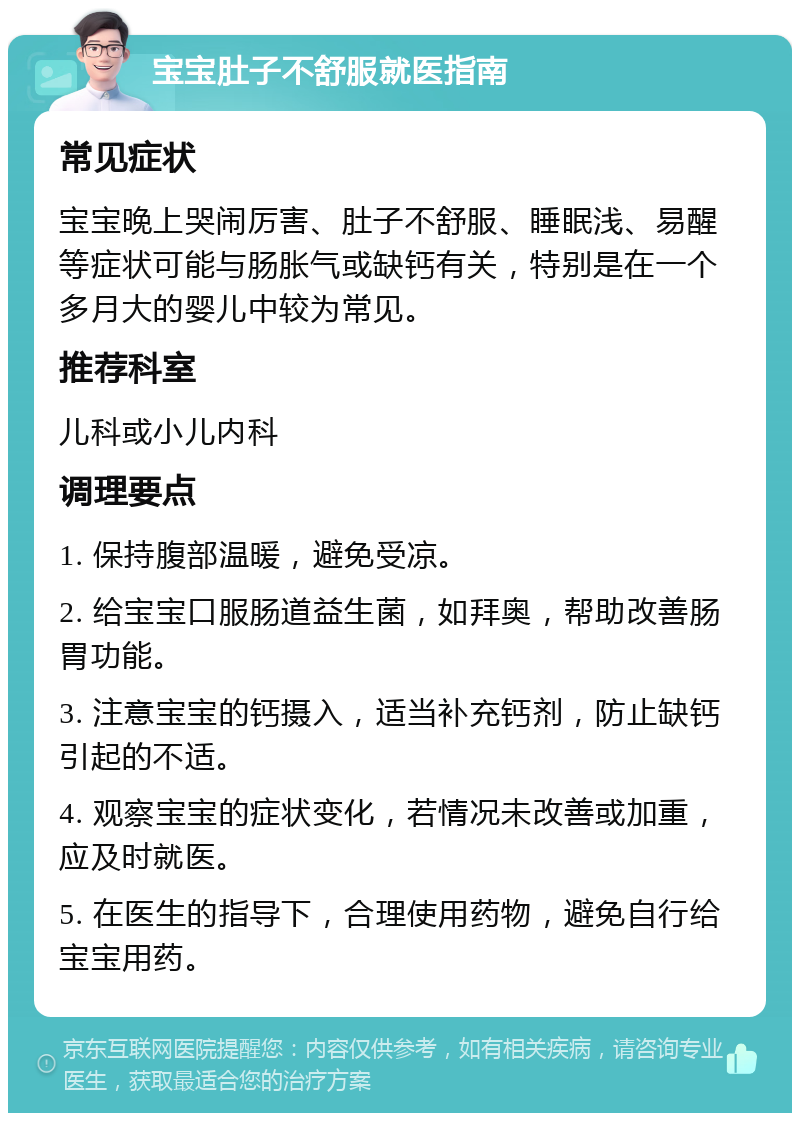 宝宝肚子不舒服就医指南 常见症状 宝宝晚上哭闹厉害、肚子不舒服、睡眠浅、易醒等症状可能与肠胀气或缺钙有关，特别是在一个多月大的婴儿中较为常见。 推荐科室 儿科或小儿内科 调理要点 1. 保持腹部温暖，避免受凉。 2. 给宝宝口服肠道益生菌，如拜奥，帮助改善肠胃功能。 3. 注意宝宝的钙摄入，适当补充钙剂，防止缺钙引起的不适。 4. 观察宝宝的症状变化，若情况未改善或加重，应及时就医。 5. 在医生的指导下，合理使用药物，避免自行给宝宝用药。