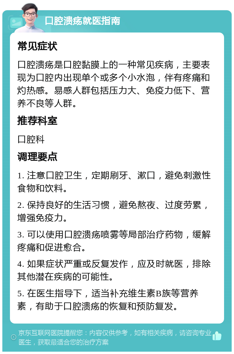 口腔溃疡就医指南 常见症状 口腔溃疡是口腔黏膜上的一种常见疾病，主要表现为口腔内出现单个或多个小水泡，伴有疼痛和灼热感。易感人群包括压力大、免疫力低下、营养不良等人群。 推荐科室 口腔科 调理要点 1. 注意口腔卫生，定期刷牙、漱口，避免刺激性食物和饮料。 2. 保持良好的生活习惯，避免熬夜、过度劳累，增强免疫力。 3. 可以使用口腔溃疡喷雾等局部治疗药物，缓解疼痛和促进愈合。 4. 如果症状严重或反复发作，应及时就医，排除其他潜在疾病的可能性。 5. 在医生指导下，适当补充维生素B族等营养素，有助于口腔溃疡的恢复和预防复发。