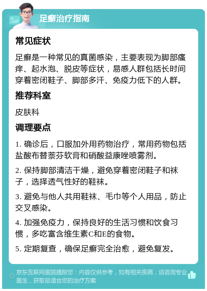 足癣治疗指南 常见症状 足癣是一种常见的真菌感染，主要表现为脚部瘙痒、起水泡、脱皮等症状，易感人群包括长时间穿着密闭鞋子、脚部多汗、免疫力低下的人群。 推荐科室 皮肤科 调理要点 1. 确诊后，口服加外用药物治疗，常用药物包括盐酸布替萘芬软膏和硝酸益康唑喷雾剂。 2. 保持脚部清洁干燥，避免穿着密闭鞋子和袜子，选择透气性好的鞋袜。 3. 避免与他人共用鞋袜、毛巾等个人用品，防止交叉感染。 4. 加强免疫力，保持良好的生活习惯和饮食习惯，多吃富含维生素C和E的食物。 5. 定期复查，确保足癣完全治愈，避免复发。