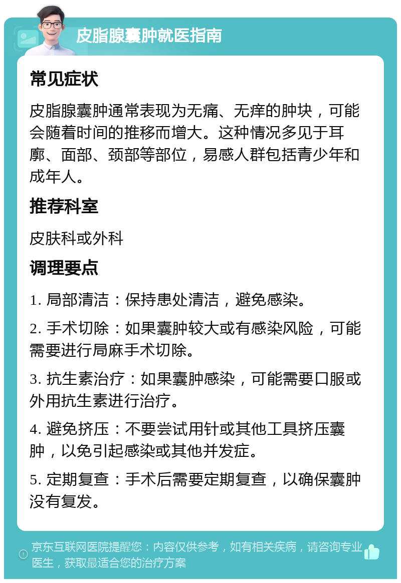 皮脂腺囊肿就医指南 常见症状 皮脂腺囊肿通常表现为无痛、无痒的肿块，可能会随着时间的推移而增大。这种情况多见于耳廓、面部、颈部等部位，易感人群包括青少年和成年人。 推荐科室 皮肤科或外科 调理要点 1. 局部清洁：保持患处清洁，避免感染。 2. 手术切除：如果囊肿较大或有感染风险，可能需要进行局麻手术切除。 3. 抗生素治疗：如果囊肿感染，可能需要口服或外用抗生素进行治疗。 4. 避免挤压：不要尝试用针或其他工具挤压囊肿，以免引起感染或其他并发症。 5. 定期复查：手术后需要定期复查，以确保囊肿没有复发。