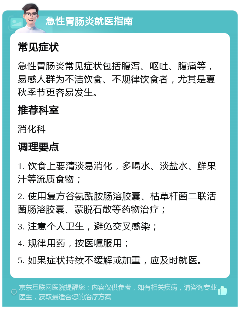 急性胃肠炎就医指南 常见症状 急性胃肠炎常见症状包括腹泻、呕吐、腹痛等，易感人群为不洁饮食、不规律饮食者，尤其是夏秋季节更容易发生。 推荐科室 消化科 调理要点 1. 饮食上要清淡易消化，多喝水、淡盐水、鲜果汁等流质食物； 2. 使用复方谷氨酰胺肠溶胶囊、枯草杆菌二联活菌肠溶胶囊、蒙脱石散等药物治疗； 3. 注意个人卫生，避免交叉感染； 4. 规律用药，按医嘱服用； 5. 如果症状持续不缓解或加重，应及时就医。