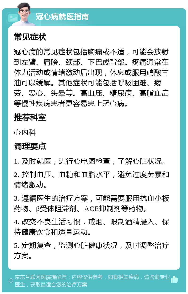 冠心病就医指南 常见症状 冠心病的常见症状包括胸痛或不适，可能会放射到左臂、肩膀、颈部、下巴或背部。疼痛通常在体力活动或情绪激动后出现，休息或服用硝酸甘油可以缓解。其他症状可能包括呼吸困难、疲劳、恶心、头晕等。高血压、糖尿病、高脂血症等慢性疾病患者更容易患上冠心病。 推荐科室 心内科 调理要点 1. 及时就医，进行心电图检查，了解心脏状况。 2. 控制血压、血糖和血脂水平，避免过度劳累和情绪激动。 3. 遵循医生的治疗方案，可能需要服用抗血小板药物、β受体阻滞剂、ACE抑制剂等药物。 4. 改变不良生活习惯，戒烟、限制酒精摄入、保持健康饮食和适量运动。 5. 定期复查，监测心脏健康状况，及时调整治疗方案。