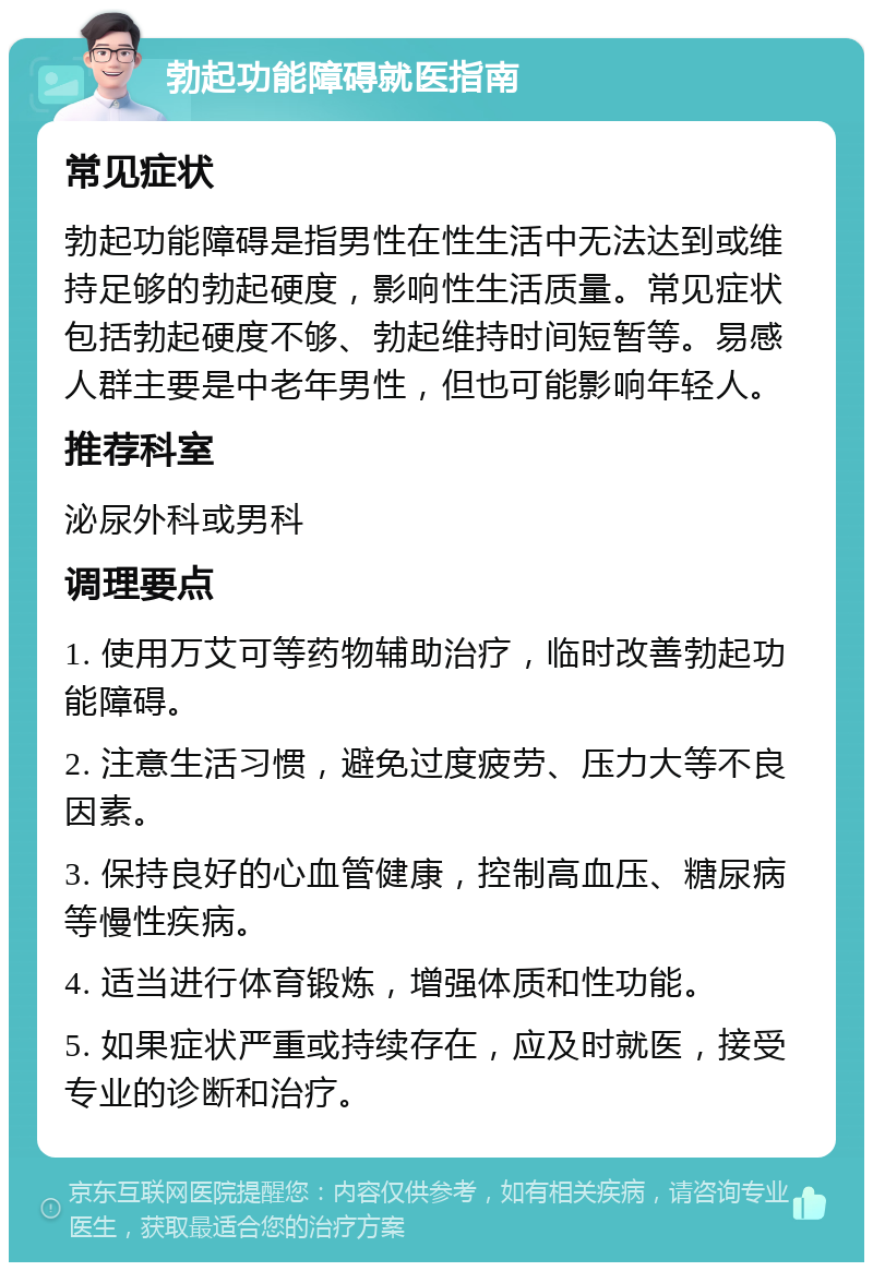 勃起功能障碍就医指南 常见症状 勃起功能障碍是指男性在性生活中无法达到或维持足够的勃起硬度，影响性生活质量。常见症状包括勃起硬度不够、勃起维持时间短暂等。易感人群主要是中老年男性，但也可能影响年轻人。 推荐科室 泌尿外科或男科 调理要点 1. 使用万艾可等药物辅助治疗，临时改善勃起功能障碍。 2. 注意生活习惯，避免过度疲劳、压力大等不良因素。 3. 保持良好的心血管健康，控制高血压、糖尿病等慢性疾病。 4. 适当进行体育锻炼，增强体质和性功能。 5. 如果症状严重或持续存在，应及时就医，接受专业的诊断和治疗。