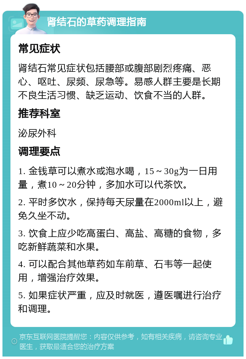 肾结石的草药调理指南 常见症状 肾结石常见症状包括腰部或腹部剧烈疼痛、恶心、呕吐、尿频、尿急等。易感人群主要是长期不良生活习惯、缺乏运动、饮食不当的人群。 推荐科室 泌尿外科 调理要点 1. 金钱草可以煮水或泡水喝，15～30g为一日用量，煮10～20分钟，多加水可以代茶饮。 2. 平时多饮水，保持每天尿量在2000ml以上，避免久坐不动。 3. 饮食上应少吃高蛋白、高盐、高糖的食物，多吃新鲜蔬菜和水果。 4. 可以配合其他草药如车前草、石韦等一起使用，增强治疗效果。 5. 如果症状严重，应及时就医，遵医嘱进行治疗和调理。