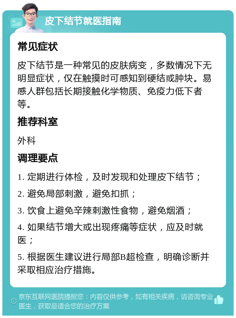 皮下结节就医指南 常见症状 皮下结节是一种常见的皮肤病变，多数情况下无明显症状，仅在触摸时可感知到硬结或肿块。易感人群包括长期接触化学物质、免疫力低下者等。 推荐科室 外科 调理要点 1. 定期进行体检，及时发现和处理皮下结节； 2. 避免局部刺激，避免扣抓； 3. 饮食上避免辛辣刺激性食物，避免烟酒； 4. 如果结节增大或出现疼痛等症状，应及时就医； 5. 根据医生建议进行局部B超检查，明确诊断并采取相应治疗措施。