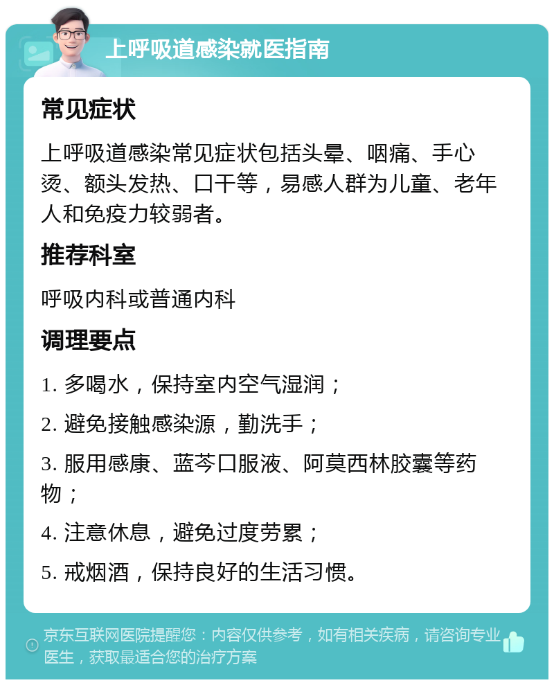 上呼吸道感染就医指南 常见症状 上呼吸道感染常见症状包括头晕、咽痛、手心烫、额头发热、口干等，易感人群为儿童、老年人和免疫力较弱者。 推荐科室 呼吸内科或普通内科 调理要点 1. 多喝水，保持室内空气湿润； 2. 避免接触感染源，勤洗手； 3. 服用感康、蓝芩口服液、阿莫西林胶囊等药物； 4. 注意休息，避免过度劳累； 5. 戒烟酒，保持良好的生活习惯。