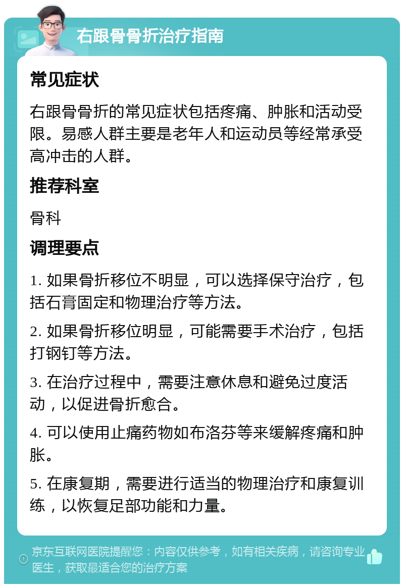 右跟骨骨折治疗指南 常见症状 右跟骨骨折的常见症状包括疼痛、肿胀和活动受限。易感人群主要是老年人和运动员等经常承受高冲击的人群。 推荐科室 骨科 调理要点 1. 如果骨折移位不明显，可以选择保守治疗，包括石膏固定和物理治疗等方法。 2. 如果骨折移位明显，可能需要手术治疗，包括打钢钉等方法。 3. 在治疗过程中，需要注意休息和避免过度活动，以促进骨折愈合。 4. 可以使用止痛药物如布洛芬等来缓解疼痛和肿胀。 5. 在康复期，需要进行适当的物理治疗和康复训练，以恢复足部功能和力量。