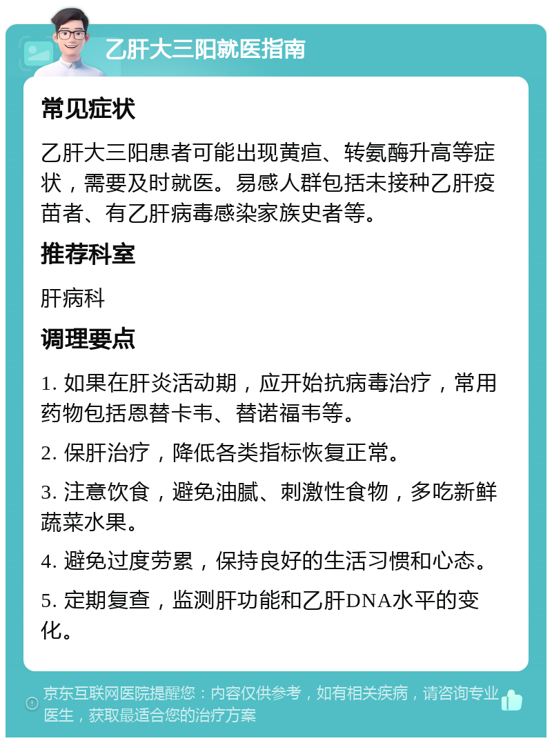 乙肝大三阳就医指南 常见症状 乙肝大三阳患者可能出现黄疸、转氨酶升高等症状，需要及时就医。易感人群包括未接种乙肝疫苗者、有乙肝病毒感染家族史者等。 推荐科室 肝病科 调理要点 1. 如果在肝炎活动期，应开始抗病毒治疗，常用药物包括恩替卡韦、替诺福韦等。 2. 保肝治疗，降低各类指标恢复正常。 3. 注意饮食，避免油腻、刺激性食物，多吃新鲜蔬菜水果。 4. 避免过度劳累，保持良好的生活习惯和心态。 5. 定期复查，监测肝功能和乙肝DNA水平的变化。