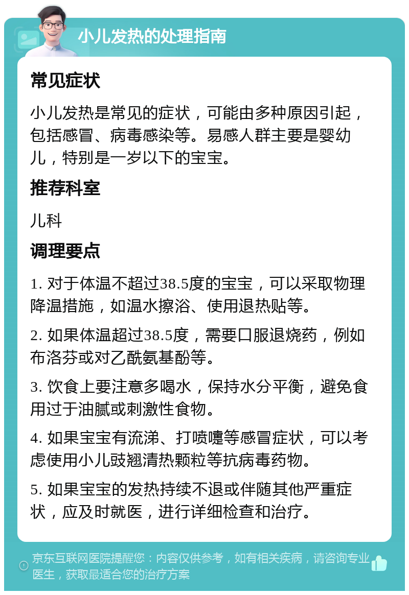 小儿发热的处理指南 常见症状 小儿发热是常见的症状，可能由多种原因引起，包括感冒、病毒感染等。易感人群主要是婴幼儿，特别是一岁以下的宝宝。 推荐科室 儿科 调理要点 1. 对于体温不超过38.5度的宝宝，可以采取物理降温措施，如温水擦浴、使用退热贴等。 2. 如果体温超过38.5度，需要口服退烧药，例如布洛芬或对乙酰氨基酚等。 3. 饮食上要注意多喝水，保持水分平衡，避免食用过于油腻或刺激性食物。 4. 如果宝宝有流涕、打喷嚏等感冒症状，可以考虑使用小儿豉翘清热颗粒等抗病毒药物。 5. 如果宝宝的发热持续不退或伴随其他严重症状，应及时就医，进行详细检查和治疗。