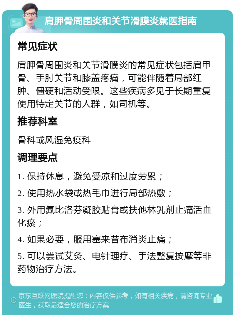 肩胛骨周围炎和关节滑膜炎就医指南 常见症状 肩胛骨周围炎和关节滑膜炎的常见症状包括肩甲骨、手肘关节和膝盖疼痛，可能伴随着局部红肿、僵硬和活动受限。这些疾病多见于长期重复使用特定关节的人群，如司机等。 推荐科室 骨科或风湿免疫科 调理要点 1. 保持休息，避免受凉和过度劳累； 2. 使用热水袋或热毛巾进行局部热敷； 3. 外用氟比洛芬凝胶贴膏或扶他林乳剂止痛活血化瘀； 4. 如果必要，服用塞来昔布消炎止痛； 5. 可以尝试艾灸、电针理疗、手法整复按摩等非药物治疗方法。