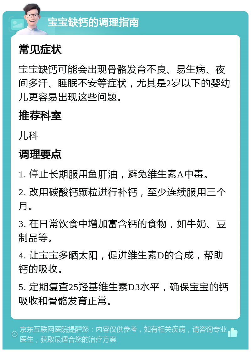 宝宝缺钙的调理指南 常见症状 宝宝缺钙可能会出现骨骼发育不良、易生病、夜间多汗、睡眠不安等症状，尤其是2岁以下的婴幼儿更容易出现这些问题。 推荐科室 儿科 调理要点 1. 停止长期服用鱼肝油，避免维生素A中毒。 2. 改用碳酸钙颗粒进行补钙，至少连续服用三个月。 3. 在日常饮食中增加富含钙的食物，如牛奶、豆制品等。 4. 让宝宝多晒太阳，促进维生素D的合成，帮助钙的吸收。 5. 定期复查25羟基维生素D3水平，确保宝宝的钙吸收和骨骼发育正常。