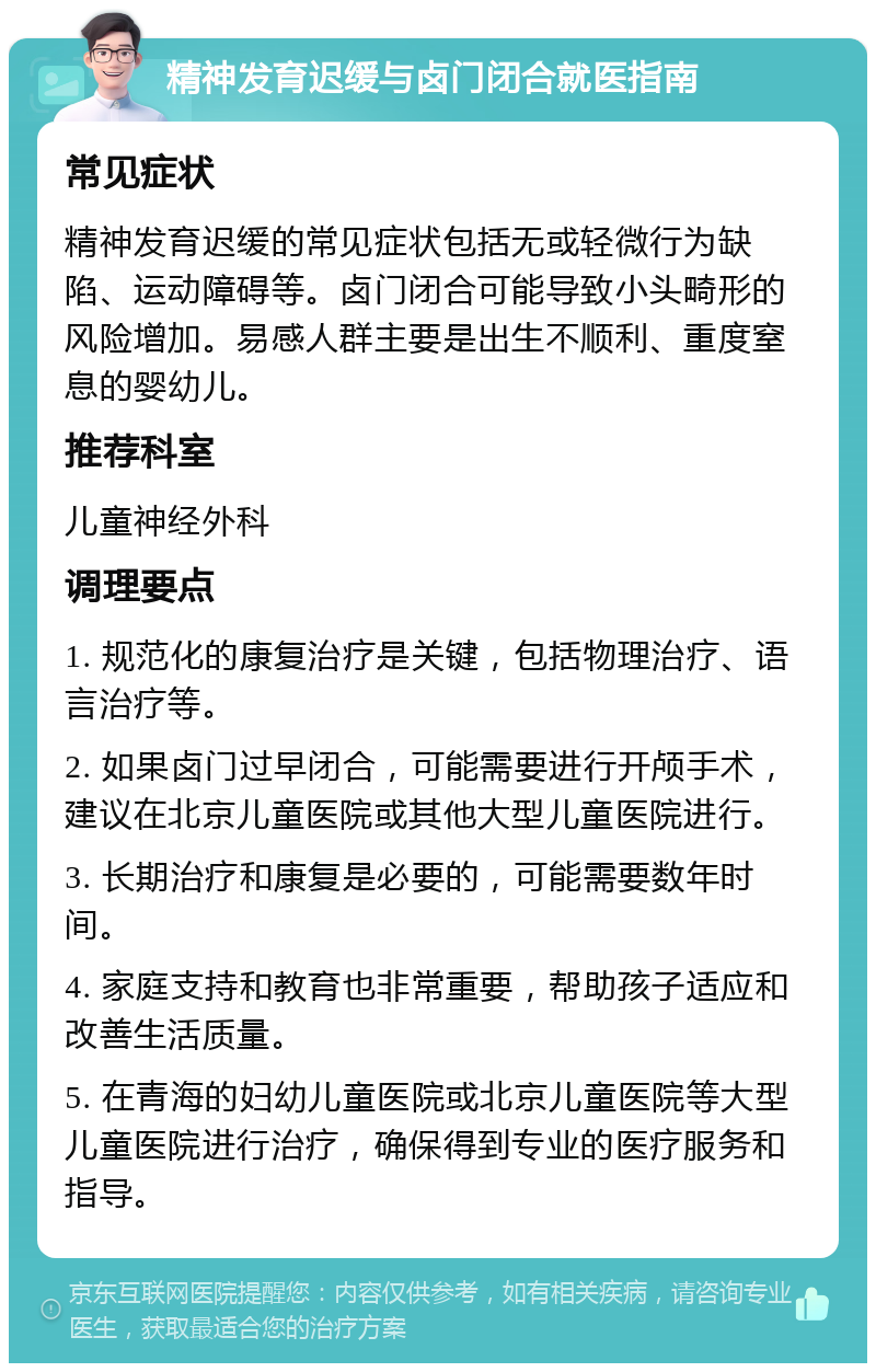 精神发育迟缓与卤门闭合就医指南 常见症状 精神发育迟缓的常见症状包括无或轻微行为缺陷、运动障碍等。卤门闭合可能导致小头畸形的风险增加。易感人群主要是出生不顺利、重度窒息的婴幼儿。 推荐科室 儿童神经外科 调理要点 1. 规范化的康复治疗是关键，包括物理治疗、语言治疗等。 2. 如果卤门过早闭合，可能需要进行开颅手术，建议在北京儿童医院或其他大型儿童医院进行。 3. 长期治疗和康复是必要的，可能需要数年时间。 4. 家庭支持和教育也非常重要，帮助孩子适应和改善生活质量。 5. 在青海的妇幼儿童医院或北京儿童医院等大型儿童医院进行治疗，确保得到专业的医疗服务和指导。