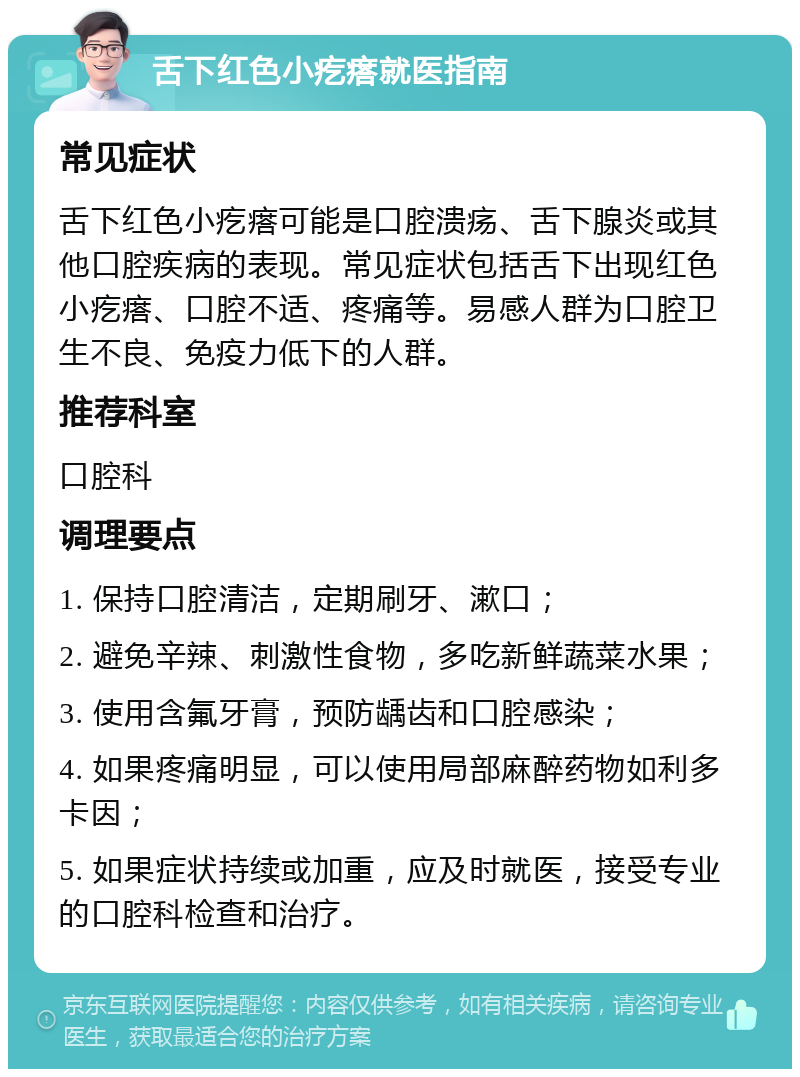 舌下红色小疙瘩就医指南 常见症状 舌下红色小疙瘩可能是口腔溃疡、舌下腺炎或其他口腔疾病的表现。常见症状包括舌下出现红色小疙瘩、口腔不适、疼痛等。易感人群为口腔卫生不良、免疫力低下的人群。 推荐科室 口腔科 调理要点 1. 保持口腔清洁，定期刷牙、漱口； 2. 避免辛辣、刺激性食物，多吃新鲜蔬菜水果； 3. 使用含氟牙膏，预防龋齿和口腔感染； 4. 如果疼痛明显，可以使用局部麻醉药物如利多卡因； 5. 如果症状持续或加重，应及时就医，接受专业的口腔科检查和治疗。