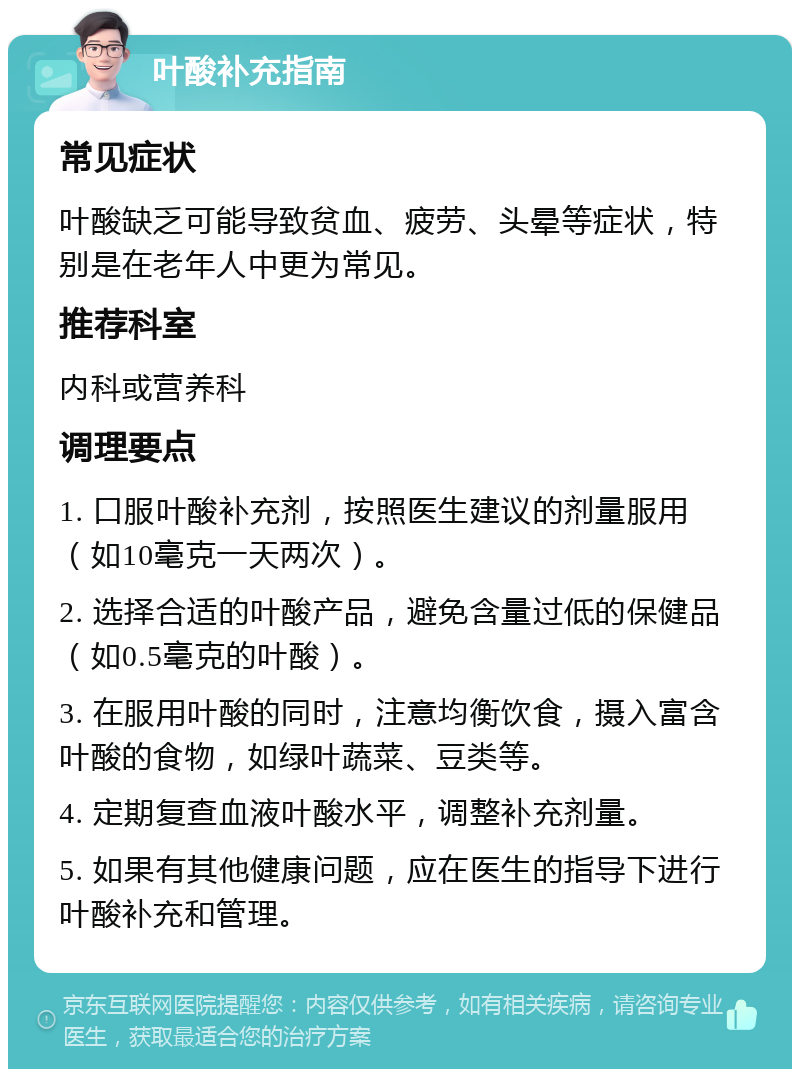 叶酸补充指南 常见症状 叶酸缺乏可能导致贫血、疲劳、头晕等症状，特别是在老年人中更为常见。 推荐科室 内科或营养科 调理要点 1. 口服叶酸补充剂，按照医生建议的剂量服用（如10毫克一天两次）。 2. 选择合适的叶酸产品，避免含量过低的保健品（如0.5毫克的叶酸）。 3. 在服用叶酸的同时，注意均衡饮食，摄入富含叶酸的食物，如绿叶蔬菜、豆类等。 4. 定期复查血液叶酸水平，调整补充剂量。 5. 如果有其他健康问题，应在医生的指导下进行叶酸补充和管理。