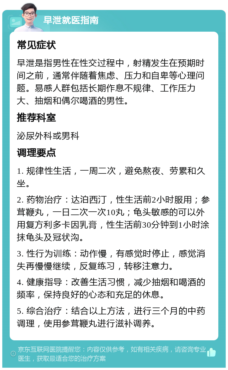 早泄就医指南 常见症状 早泄是指男性在性交过程中，射精发生在预期时间之前，通常伴随着焦虑、压力和自卑等心理问题。易感人群包括长期作息不规律、工作压力大、抽烟和偶尔喝酒的男性。 推荐科室 泌尿外科或男科 调理要点 1. 规律性生活，一周二次，避免熬夜、劳累和久坐。 2. 药物治疗：达泊西汀，性生活前2小时服用；参茸鞭丸，一日二次一次10丸；龟头敏感的可以外用复方利多卡因乳膏，性生活前30分钟到1小时涂抹龟头及冠状沟。 3. 性行为训练：动作慢，有感觉时停止，感觉消失再慢慢继续，反复练习，转移注意力。 4. 健康指导：改善生活习惯，减少抽烟和喝酒的频率，保持良好的心态和充足的休息。 5. 综合治疗：结合以上方法，进行三个月的中药调理，使用参茸鞭丸进行滋补调养。