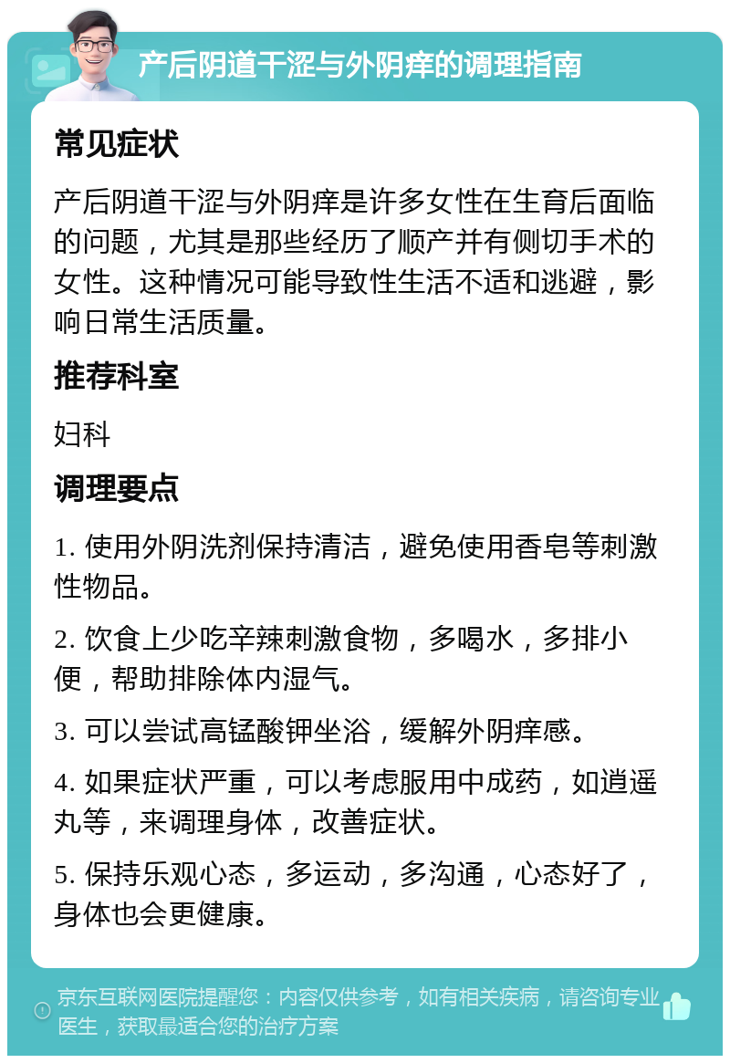 产后阴道干涩与外阴痒的调理指南 常见症状 产后阴道干涩与外阴痒是许多女性在生育后面临的问题，尤其是那些经历了顺产并有侧切手术的女性。这种情况可能导致性生活不适和逃避，影响日常生活质量。 推荐科室 妇科 调理要点 1. 使用外阴洗剂保持清洁，避免使用香皂等刺激性物品。 2. 饮食上少吃辛辣刺激食物，多喝水，多排小便，帮助排除体内湿气。 3. 可以尝试高锰酸钾坐浴，缓解外阴痒感。 4. 如果症状严重，可以考虑服用中成药，如逍遥丸等，来调理身体，改善症状。 5. 保持乐观心态，多运动，多沟通，心态好了，身体也会更健康。