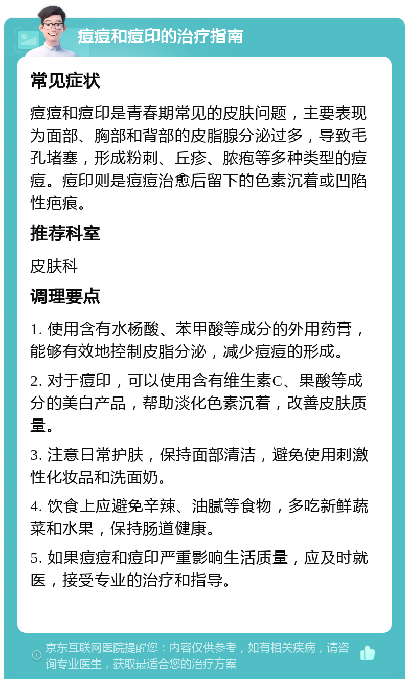 痘痘和痘印的治疗指南 常见症状 痘痘和痘印是青春期常见的皮肤问题，主要表现为面部、胸部和背部的皮脂腺分泌过多，导致毛孔堵塞，形成粉刺、丘疹、脓疱等多种类型的痘痘。痘印则是痘痘治愈后留下的色素沉着或凹陷性疤痕。 推荐科室 皮肤科 调理要点 1. 使用含有水杨酸、苯甲酸等成分的外用药膏，能够有效地控制皮脂分泌，减少痘痘的形成。 2. 对于痘印，可以使用含有维生素C、果酸等成分的美白产品，帮助淡化色素沉着，改善皮肤质量。 3. 注意日常护肤，保持面部清洁，避免使用刺激性化妆品和洗面奶。 4. 饮食上应避免辛辣、油腻等食物，多吃新鲜蔬菜和水果，保持肠道健康。 5. 如果痘痘和痘印严重影响生活质量，应及时就医，接受专业的治疗和指导。