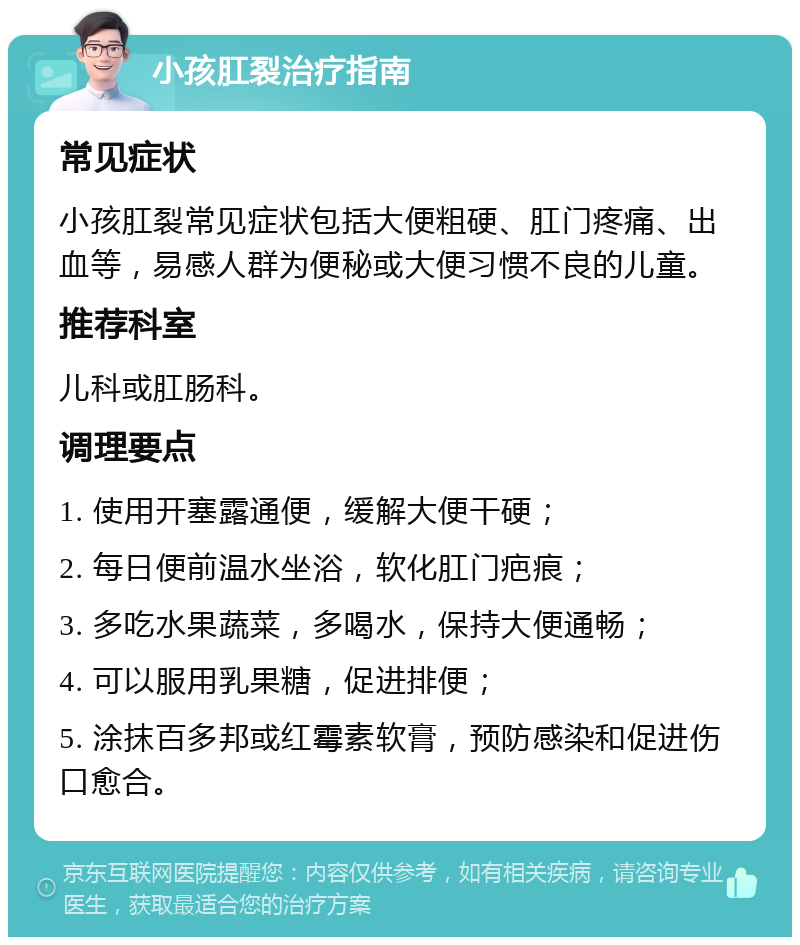 小孩肛裂治疗指南 常见症状 小孩肛裂常见症状包括大便粗硬、肛门疼痛、出血等，易感人群为便秘或大便习惯不良的儿童。 推荐科室 儿科或肛肠科。 调理要点 1. 使用开塞露通便，缓解大便干硬； 2. 每日便前温水坐浴，软化肛门疤痕； 3. 多吃水果蔬菜，多喝水，保持大便通畅； 4. 可以服用乳果糖，促进排便； 5. 涂抹百多邦或红霉素软膏，预防感染和促进伤口愈合。