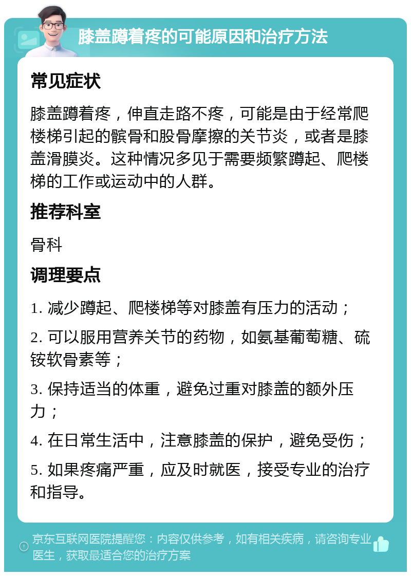 膝盖蹲着疼的可能原因和治疗方法 常见症状 膝盖蹲着疼，伸直走路不疼，可能是由于经常爬楼梯引起的髌骨和股骨摩擦的关节炎，或者是膝盖滑膜炎。这种情况多见于需要频繁蹲起、爬楼梯的工作或运动中的人群。 推荐科室 骨科 调理要点 1. 减少蹲起、爬楼梯等对膝盖有压力的活动； 2. 可以服用营养关节的药物，如氨基葡萄糖、硫铵软骨素等； 3. 保持适当的体重，避免过重对膝盖的额外压力； 4. 在日常生活中，注意膝盖的保护，避免受伤； 5. 如果疼痛严重，应及时就医，接受专业的治疗和指导。