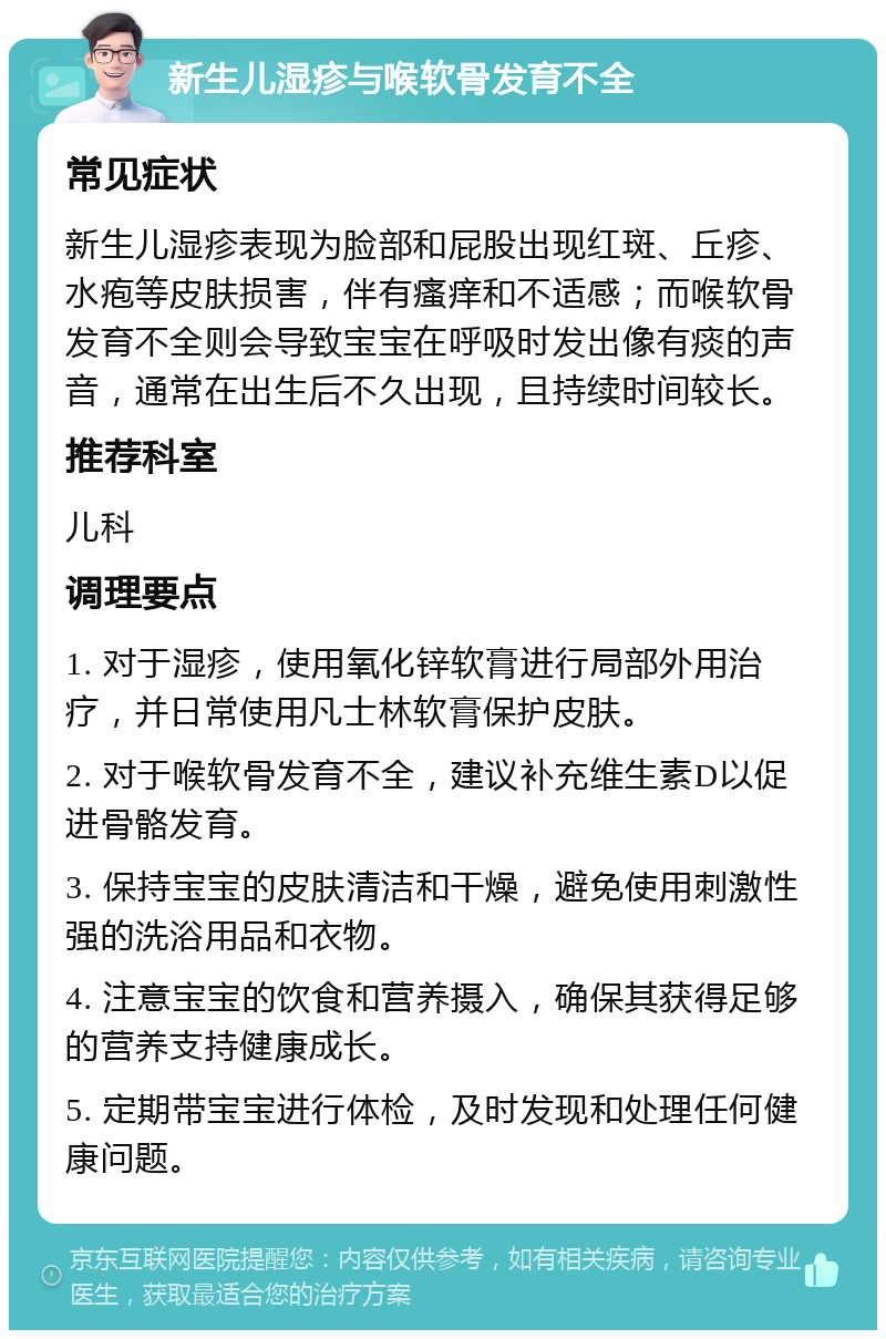 新生儿湿疹与喉软骨发育不全 常见症状 新生儿湿疹表现为脸部和屁股出现红斑、丘疹、水疱等皮肤损害，伴有瘙痒和不适感；而喉软骨发育不全则会导致宝宝在呼吸时发出像有痰的声音，通常在出生后不久出现，且持续时间较长。 推荐科室 儿科 调理要点 1. 对于湿疹，使用氧化锌软膏进行局部外用治疗，并日常使用凡士林软膏保护皮肤。 2. 对于喉软骨发育不全，建议补充维生素D以促进骨骼发育。 3. 保持宝宝的皮肤清洁和干燥，避免使用刺激性强的洗浴用品和衣物。 4. 注意宝宝的饮食和营养摄入，确保其获得足够的营养支持健康成长。 5. 定期带宝宝进行体检，及时发现和处理任何健康问题。