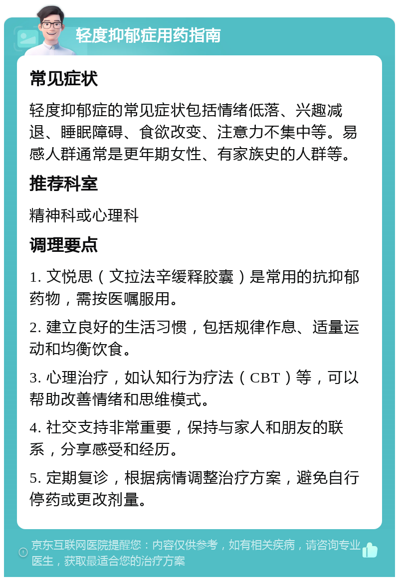 轻度抑郁症用药指南 常见症状 轻度抑郁症的常见症状包括情绪低落、兴趣减退、睡眠障碍、食欲改变、注意力不集中等。易感人群通常是更年期女性、有家族史的人群等。 推荐科室 精神科或心理科 调理要点 1. 文悦思（文拉法辛缓释胶囊）是常用的抗抑郁药物，需按医嘱服用。 2. 建立良好的生活习惯，包括规律作息、适量运动和均衡饮食。 3. 心理治疗，如认知行为疗法（CBT）等，可以帮助改善情绪和思维模式。 4. 社交支持非常重要，保持与家人和朋友的联系，分享感受和经历。 5. 定期复诊，根据病情调整治疗方案，避免自行停药或更改剂量。