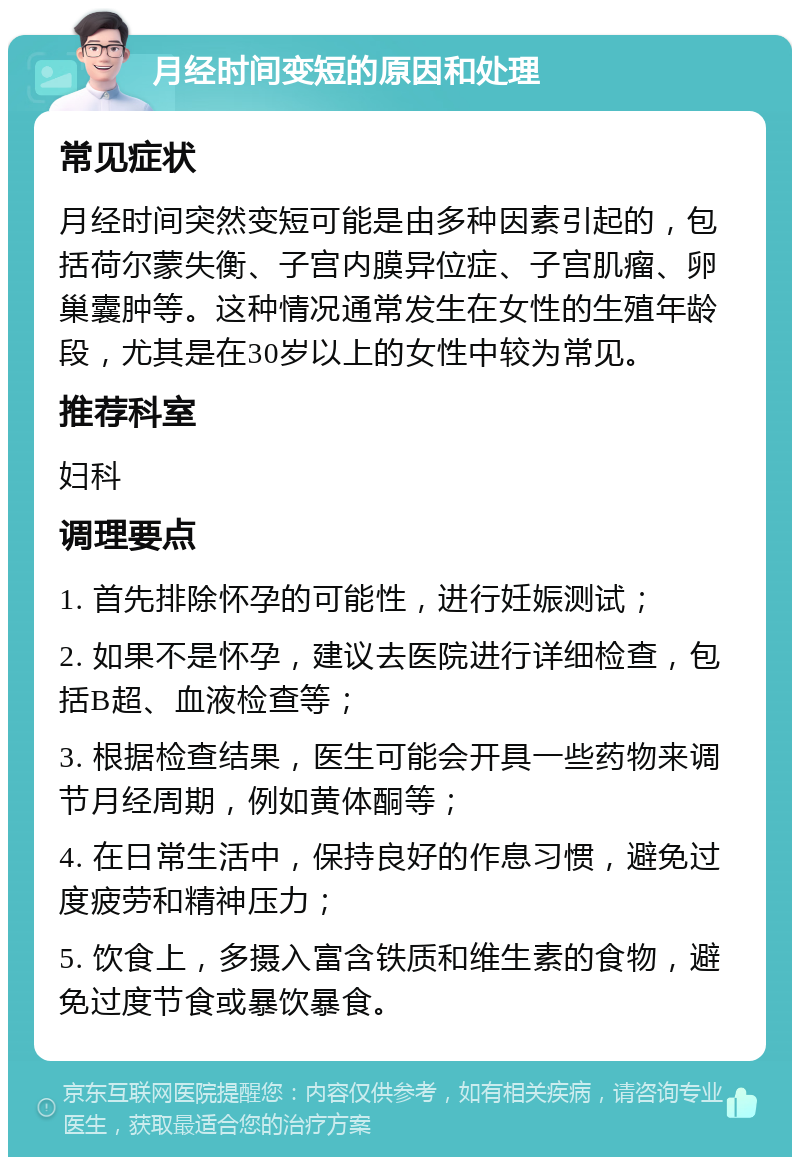 月经时间变短的原因和处理 常见症状 月经时间突然变短可能是由多种因素引起的，包括荷尔蒙失衡、子宫内膜异位症、子宫肌瘤、卵巢囊肿等。这种情况通常发生在女性的生殖年龄段，尤其是在30岁以上的女性中较为常见。 推荐科室 妇科 调理要点 1. 首先排除怀孕的可能性，进行妊娠测试； 2. 如果不是怀孕，建议去医院进行详细检查，包括B超、血液检查等； 3. 根据检查结果，医生可能会开具一些药物来调节月经周期，例如黄体酮等； 4. 在日常生活中，保持良好的作息习惯，避免过度疲劳和精神压力； 5. 饮食上，多摄入富含铁质和维生素的食物，避免过度节食或暴饮暴食。