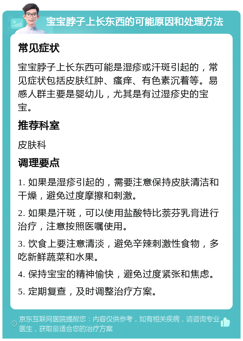 宝宝脖子上长东西的可能原因和处理方法 常见症状 宝宝脖子上长东西可能是湿疹或汗斑引起的，常见症状包括皮肤红肿、瘙痒、有色素沉着等。易感人群主要是婴幼儿，尤其是有过湿疹史的宝宝。 推荐科室 皮肤科 调理要点 1. 如果是湿疹引起的，需要注意保持皮肤清洁和干燥，避免过度摩擦和刺激。 2. 如果是汗斑，可以使用盐酸特比萘芬乳膏进行治疗，注意按照医嘱使用。 3. 饮食上要注意清淡，避免辛辣刺激性食物，多吃新鲜蔬菜和水果。 4. 保持宝宝的精神愉快，避免过度紧张和焦虑。 5. 定期复查，及时调整治疗方案。