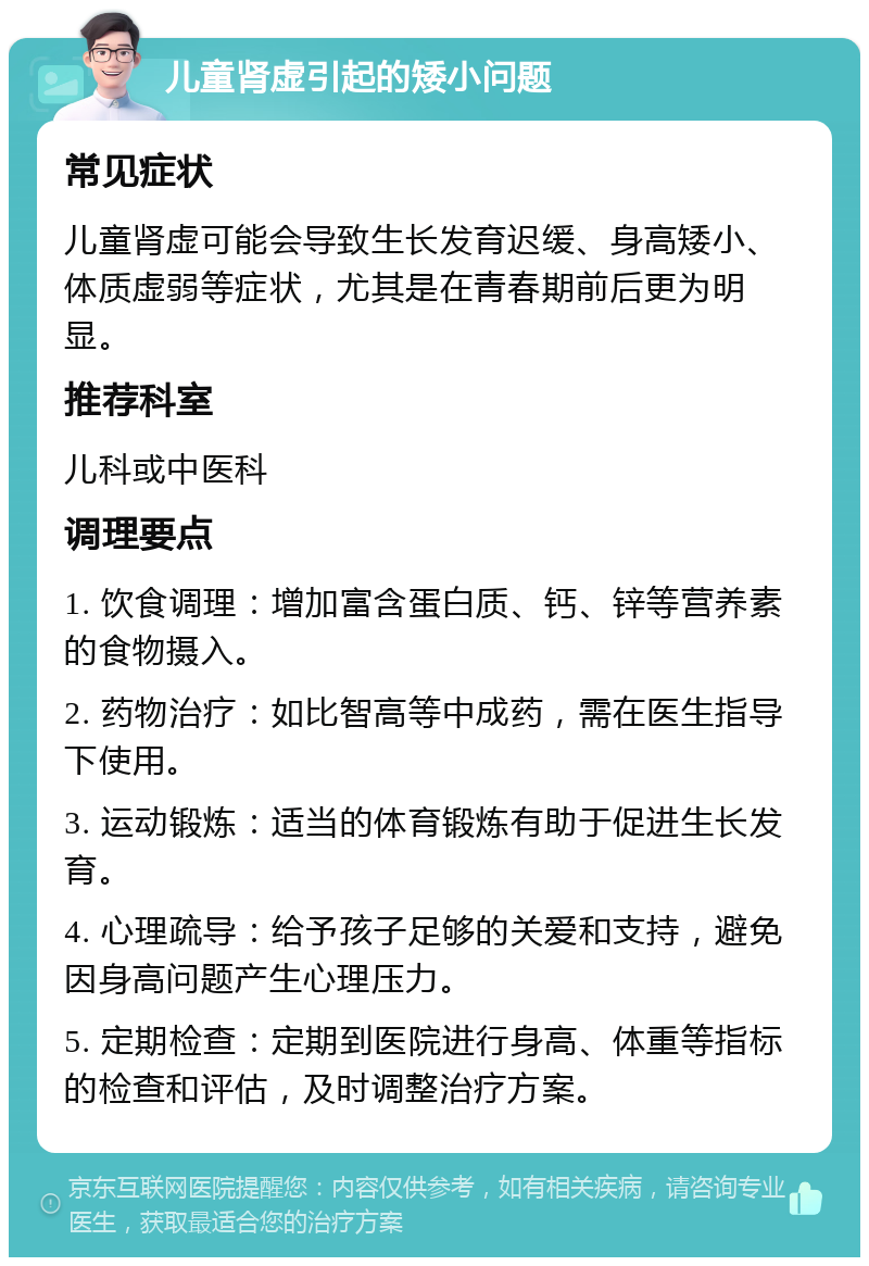 儿童肾虚引起的矮小问题 常见症状 儿童肾虚可能会导致生长发育迟缓、身高矮小、体质虚弱等症状，尤其是在青春期前后更为明显。 推荐科室 儿科或中医科 调理要点 1. 饮食调理：增加富含蛋白质、钙、锌等营养素的食物摄入。 2. 药物治疗：如比智高等中成药，需在医生指导下使用。 3. 运动锻炼：适当的体育锻炼有助于促进生长发育。 4. 心理疏导：给予孩子足够的关爱和支持，避免因身高问题产生心理压力。 5. 定期检查：定期到医院进行身高、体重等指标的检查和评估，及时调整治疗方案。