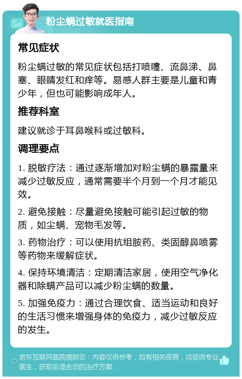 粉尘螨过敏就医指南 常见症状 粉尘螨过敏的常见症状包括打喷嚏、流鼻涕、鼻塞、眼睛发红和痒等。易感人群主要是儿童和青少年，但也可能影响成年人。 推荐科室 建议就诊于耳鼻喉科或过敏科。 调理要点 1. 脱敏疗法：通过逐渐增加对粉尘螨的暴露量来减少过敏反应，通常需要半个月到一个月才能见效。 2. 避免接触：尽量避免接触可能引起过敏的物质，如尘螨、宠物毛发等。 3. 药物治疗：可以使用抗组胺药、类固醇鼻喷雾等药物来缓解症状。 4. 保持环境清洁：定期清洁家居，使用空气净化器和除螨产品可以减少粉尘螨的数量。 5. 加强免疫力：通过合理饮食、适当运动和良好的生活习惯来增强身体的免疫力，减少过敏反应的发生。