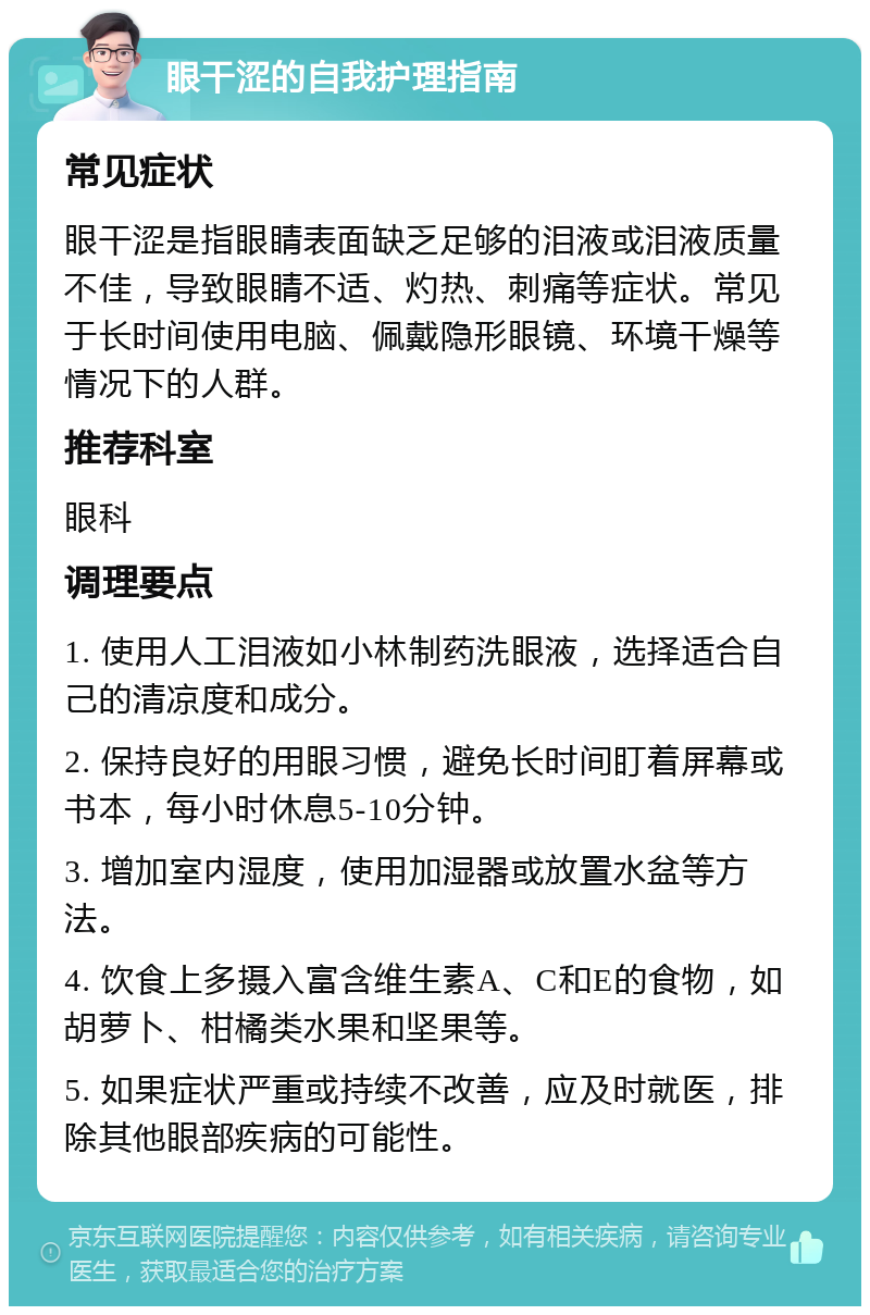 眼干涩的自我护理指南 常见症状 眼干涩是指眼睛表面缺乏足够的泪液或泪液质量不佳，导致眼睛不适、灼热、刺痛等症状。常见于长时间使用电脑、佩戴隐形眼镜、环境干燥等情况下的人群。 推荐科室 眼科 调理要点 1. 使用人工泪液如小林制药洗眼液，选择适合自己的清凉度和成分。 2. 保持良好的用眼习惯，避免长时间盯着屏幕或书本，每小时休息5-10分钟。 3. 增加室内湿度，使用加湿器或放置水盆等方法。 4. 饮食上多摄入富含维生素A、C和E的食物，如胡萝卜、柑橘类水果和坚果等。 5. 如果症状严重或持续不改善，应及时就医，排除其他眼部疾病的可能性。