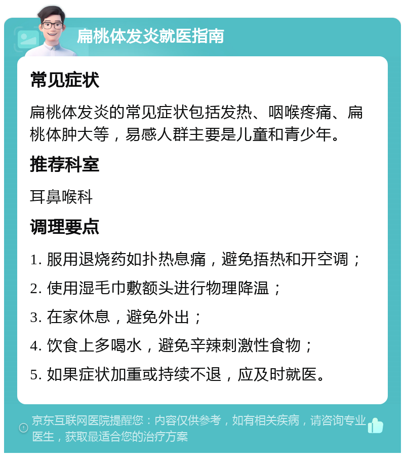 扁桃体发炎就医指南 常见症状 扁桃体发炎的常见症状包括发热、咽喉疼痛、扁桃体肿大等，易感人群主要是儿童和青少年。 推荐科室 耳鼻喉科 调理要点 1. 服用退烧药如扑热息痛，避免捂热和开空调； 2. 使用湿毛巾敷额头进行物理降温； 3. 在家休息，避免外出； 4. 饮食上多喝水，避免辛辣刺激性食物； 5. 如果症状加重或持续不退，应及时就医。