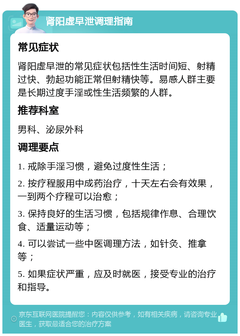 肾阳虚早泄调理指南 常见症状 肾阳虚早泄的常见症状包括性生活时间短、射精过快、勃起功能正常但射精快等。易感人群主要是长期过度手淫或性生活频繁的人群。 推荐科室 男科、泌尿外科 调理要点 1. 戒除手淫习惯，避免过度性生活； 2. 按疗程服用中成药治疗，十天左右会有效果，一到两个疗程可以治愈； 3. 保持良好的生活习惯，包括规律作息、合理饮食、适量运动等； 4. 可以尝试一些中医调理方法，如针灸、推拿等； 5. 如果症状严重，应及时就医，接受专业的治疗和指导。