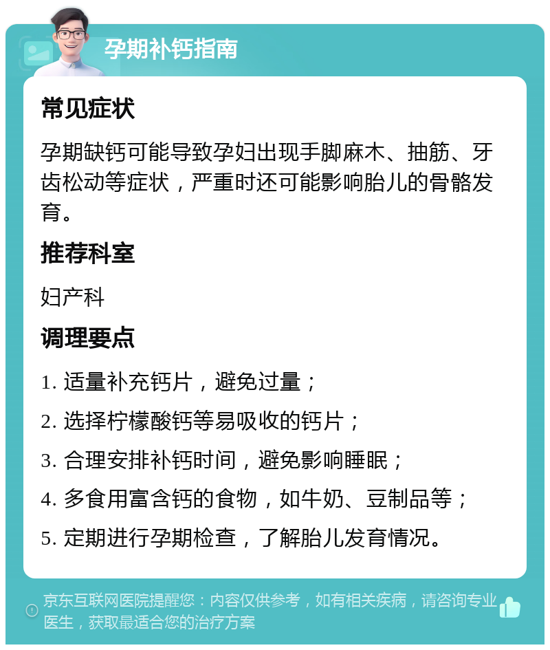 孕期补钙指南 常见症状 孕期缺钙可能导致孕妇出现手脚麻木、抽筋、牙齿松动等症状，严重时还可能影响胎儿的骨骼发育。 推荐科室 妇产科 调理要点 1. 适量补充钙片，避免过量； 2. 选择柠檬酸钙等易吸收的钙片； 3. 合理安排补钙时间，避免影响睡眠； 4. 多食用富含钙的食物，如牛奶、豆制品等； 5. 定期进行孕期检查，了解胎儿发育情况。