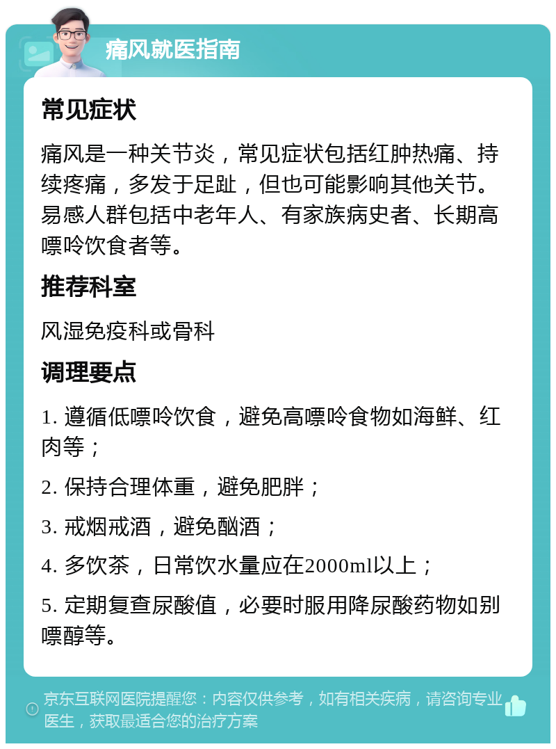 痛风就医指南 常见症状 痛风是一种关节炎，常见症状包括红肿热痛、持续疼痛，多发于足趾，但也可能影响其他关节。易感人群包括中老年人、有家族病史者、长期高嘌呤饮食者等。 推荐科室 风湿免疫科或骨科 调理要点 1. 遵循低嘌呤饮食，避免高嘌呤食物如海鲜、红肉等； 2. 保持合理体重，避免肥胖； 3. 戒烟戒酒，避免酗酒； 4. 多饮茶，日常饮水量应在2000ml以上； 5. 定期复查尿酸值，必要时服用降尿酸药物如别嘌醇等。