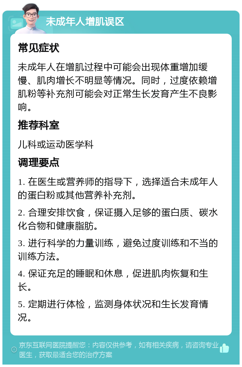 未成年人增肌误区 常见症状 未成年人在增肌过程中可能会出现体重增加缓慢、肌肉增长不明显等情况。同时，过度依赖增肌粉等补充剂可能会对正常生长发育产生不良影响。 推荐科室 儿科或运动医学科 调理要点 1. 在医生或营养师的指导下，选择适合未成年人的蛋白粉或其他营养补充剂。 2. 合理安排饮食，保证摄入足够的蛋白质、碳水化合物和健康脂肪。 3. 进行科学的力量训练，避免过度训练和不当的训练方法。 4. 保证充足的睡眠和休息，促进肌肉恢复和生长。 5. 定期进行体检，监测身体状况和生长发育情况。