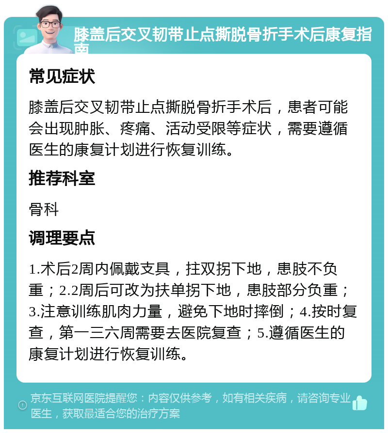 膝盖后交叉韧带止点撕脱骨折手术后康复指南 常见症状 膝盖后交叉韧带止点撕脱骨折手术后，患者可能会出现肿胀、疼痛、活动受限等症状，需要遵循医生的康复计划进行恢复训练。 推荐科室 骨科 调理要点 1.术后2周内佩戴支具，拄双拐下地，患肢不负重；2.2周后可改为扶单拐下地，患肢部分负重；3.注意训练肌肉力量，避免下地时摔倒；4.按时复查，第一三六周需要去医院复查；5.遵循医生的康复计划进行恢复训练。