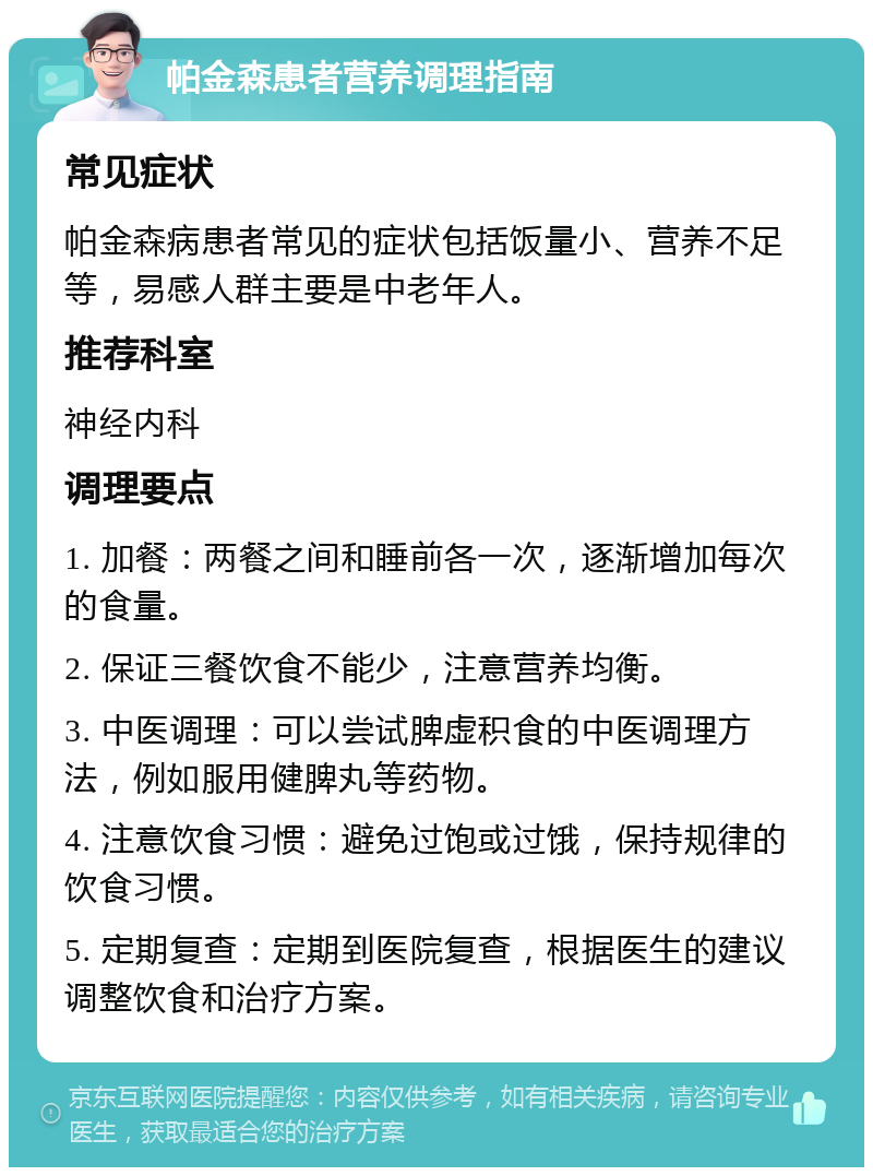 帕金森患者营养调理指南 常见症状 帕金森病患者常见的症状包括饭量小、营养不足等，易感人群主要是中老年人。 推荐科室 神经内科 调理要点 1. 加餐：两餐之间和睡前各一次，逐渐增加每次的食量。 2. 保证三餐饮食不能少，注意营养均衡。 3. 中医调理：可以尝试脾虚积食的中医调理方法，例如服用健脾丸等药物。 4. 注意饮食习惯：避免过饱或过饿，保持规律的饮食习惯。 5. 定期复查：定期到医院复查，根据医生的建议调整饮食和治疗方案。