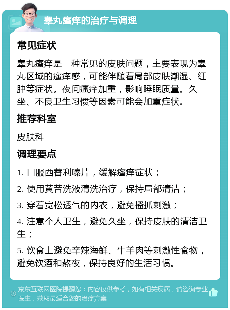 睾丸瘙痒的治疗与调理 常见症状 睾丸瘙痒是一种常见的皮肤问题，主要表现为睾丸区域的瘙痒感，可能伴随着局部皮肤潮湿、红肿等症状。夜间瘙痒加重，影响睡眠质量。久坐、不良卫生习惯等因素可能会加重症状。 推荐科室 皮肤科 调理要点 1. 口服西替利嗪片，缓解瘙痒症状； 2. 使用黄苦洗液清洗治疗，保持局部清洁； 3. 穿着宽松透气的内衣，避免搔抓刺激； 4. 注意个人卫生，避免久坐，保持皮肤的清洁卫生； 5. 饮食上避免辛辣海鲜、牛羊肉等刺激性食物，避免饮酒和熬夜，保持良好的生活习惯。