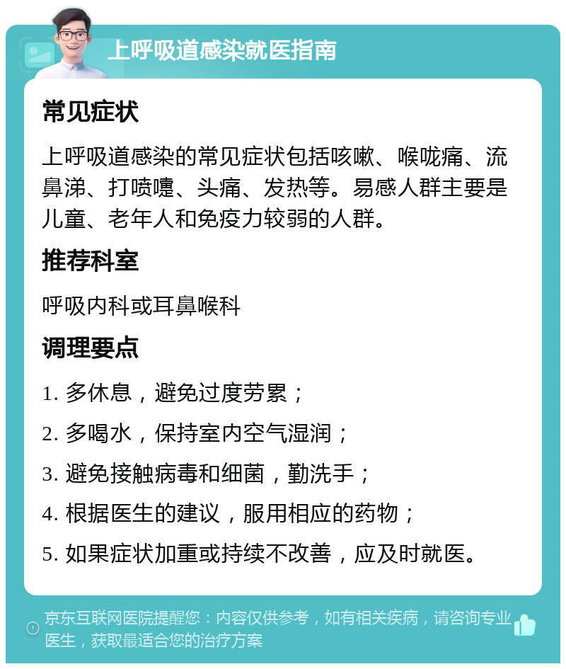 上呼吸道感染就医指南 常见症状 上呼吸道感染的常见症状包括咳嗽、喉咙痛、流鼻涕、打喷嚏、头痛、发热等。易感人群主要是儿童、老年人和免疫力较弱的人群。 推荐科室 呼吸内科或耳鼻喉科 调理要点 1. 多休息，避免过度劳累； 2. 多喝水，保持室内空气湿润； 3. 避免接触病毒和细菌，勤洗手； 4. 根据医生的建议，服用相应的药物； 5. 如果症状加重或持续不改善，应及时就医。