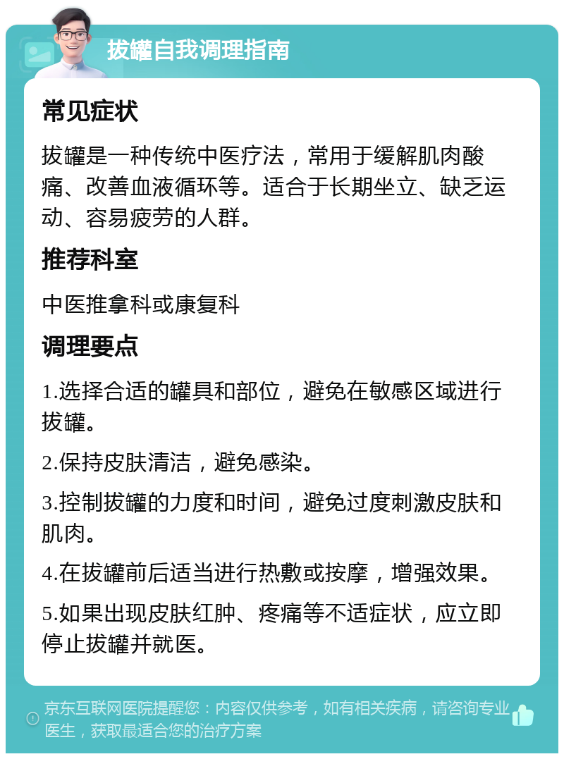 拔罐自我调理指南 常见症状 拔罐是一种传统中医疗法，常用于缓解肌肉酸痛、改善血液循环等。适合于长期坐立、缺乏运动、容易疲劳的人群。 推荐科室 中医推拿科或康复科 调理要点 1.选择合适的罐具和部位，避免在敏感区域进行拔罐。 2.保持皮肤清洁，避免感染。 3.控制拔罐的力度和时间，避免过度刺激皮肤和肌肉。 4.在拔罐前后适当进行热敷或按摩，增强效果。 5.如果出现皮肤红肿、疼痛等不适症状，应立即停止拔罐并就医。